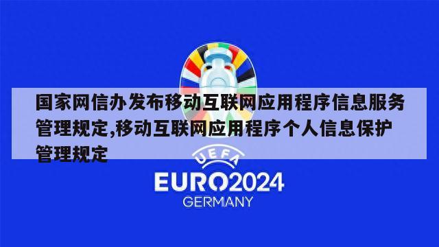 国家网信办发布移动互联网应用程序信息服务管理规定,移动互联网应用程序个人信息保护管理规定