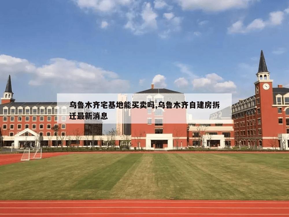 乌鲁木齐宅基地能买卖吗,乌鲁木齐自建房拆迁最新消息