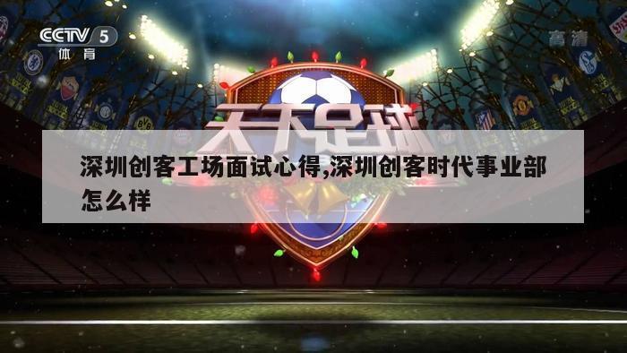 深圳创客工场面试心得,深圳创客时代事业部怎么样