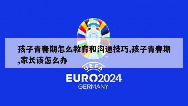 孩子青春期怎么教育和沟通技巧,孩子青春期,家长该怎么办